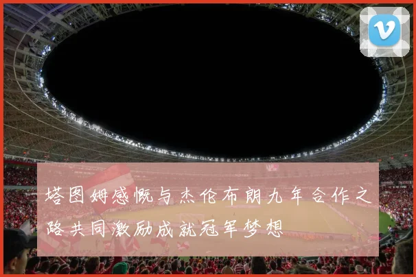 塔图姆感慨与杰伦布朗九年合作之路共同激励成就冠军梦想