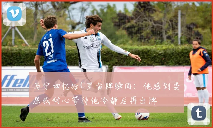 马宁回忆给C罗黄牌瞬间：他感到委屈我耐心等待他冷静后再出牌