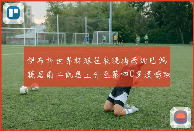 伊布评世界杯球星表现梅西姆巴佩稳居前二凯恩上升至第四C罗遗憾跌出前十