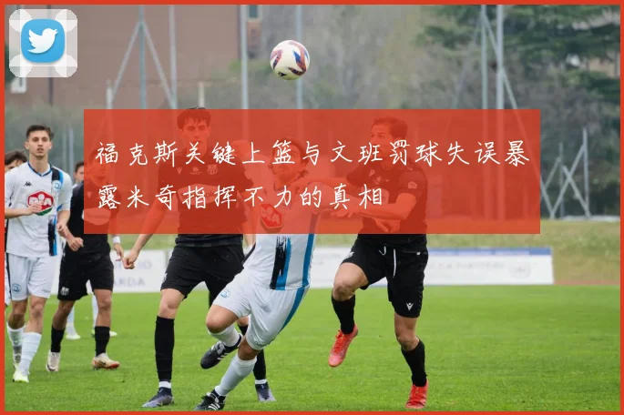 福克斯关键上篮与文班罚球失误暴露米奇指挥不力的真相