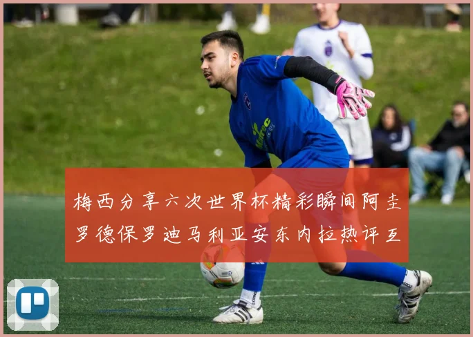 梅西分享六次世界杯精彩瞬间阿圭罗德保罗迪马利亚安东内拉热评互动