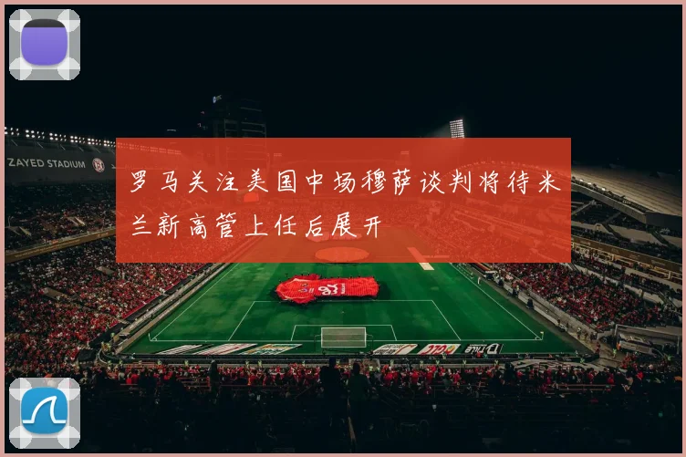 罗马关注美国中场穆萨谈判将待米兰新高管上任后展开