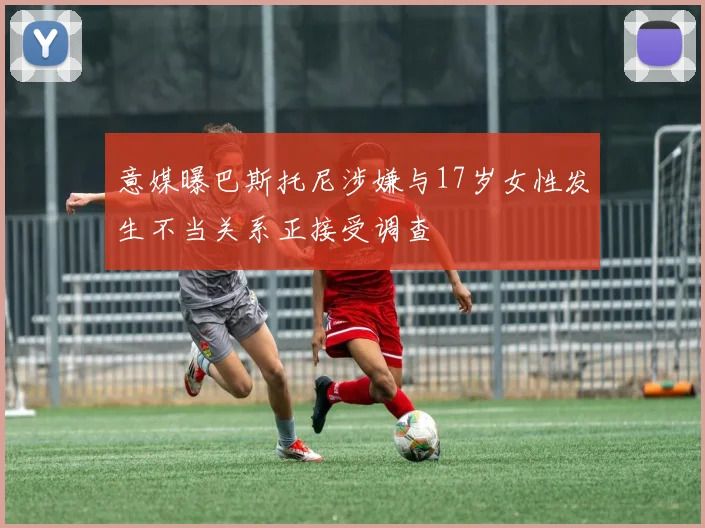 意媒曝巴斯托尼涉嫌与17岁女性发生不当关系正接受调查