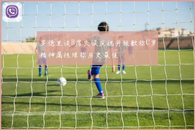 罗德里谈B席失误庆祝并致歉称C罗精神属性堪称历史最佳