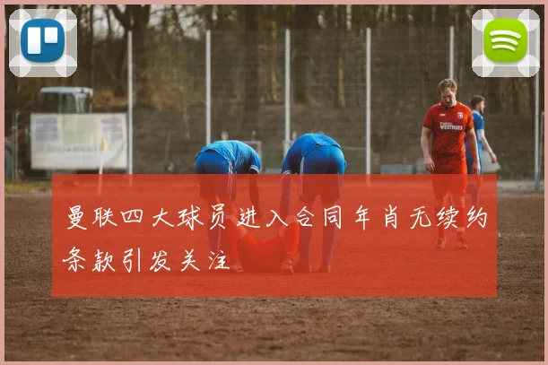 曼联四大球员进入合同年肖无续约条款引发关注