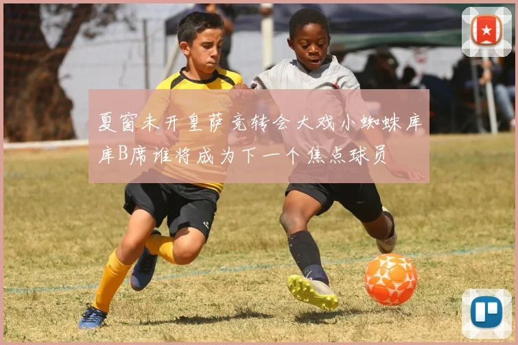 夏窗未开皇萨竞转会大戏小蜘蛛库库B席谁将成为下一个焦点球员