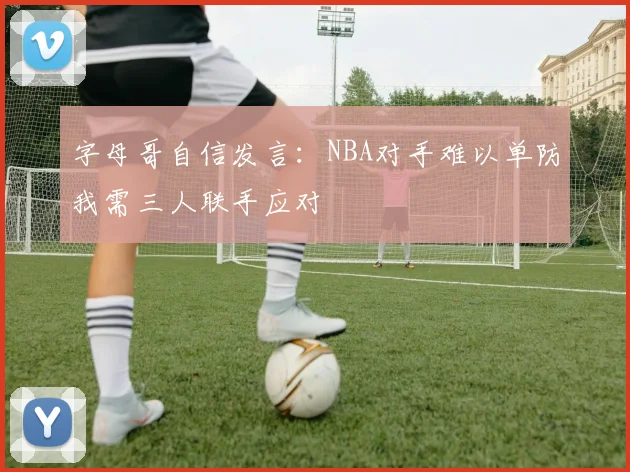 字母哥自信发言：NBA对手难以单防我需三人联手应对